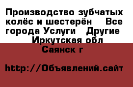 Производство зубчатых колёс и шестерён. - Все города Услуги » Другие   . Иркутская обл.,Саянск г.